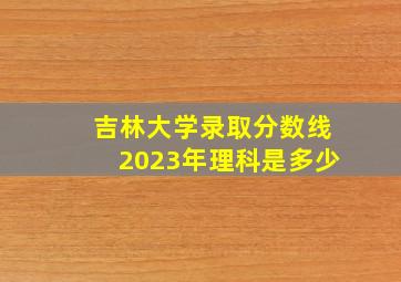 吉林大学录取分数线2023年理科是多少