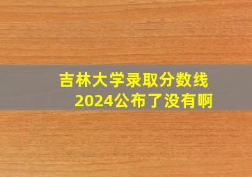 吉林大学录取分数线2024公布了没有啊