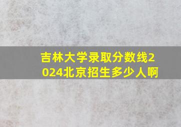 吉林大学录取分数线2024北京招生多少人啊