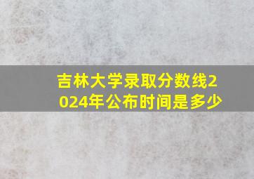 吉林大学录取分数线2024年公布时间是多少