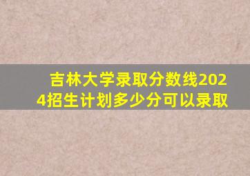 吉林大学录取分数线2024招生计划多少分可以录取