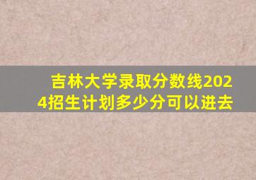 吉林大学录取分数线2024招生计划多少分可以进去