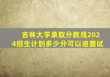 吉林大学录取分数线2024招生计划多少分可以进面试