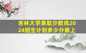 吉林大学录取分数线2024招生计划多少分能上