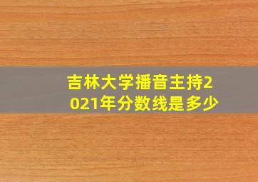 吉林大学播音主持2021年分数线是多少