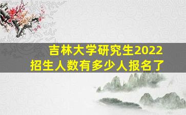 吉林大学研究生2022招生人数有多少人报名了