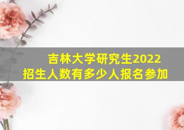 吉林大学研究生2022招生人数有多少人报名参加