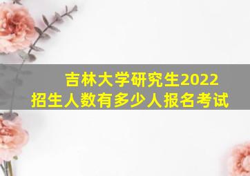 吉林大学研究生2022招生人数有多少人报名考试