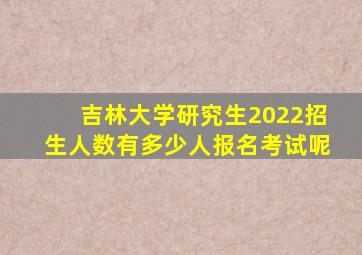 吉林大学研究生2022招生人数有多少人报名考试呢