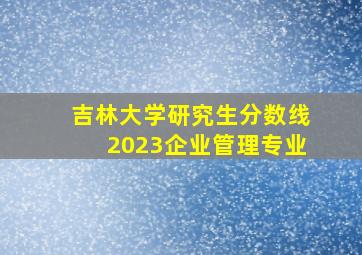 吉林大学研究生分数线2023企业管理专业