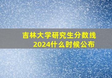 吉林大学研究生分数线2024什么时候公布