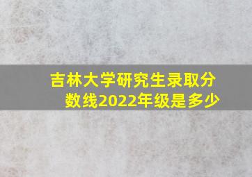 吉林大学研究生录取分数线2022年级是多少