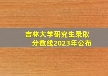 吉林大学研究生录取分数线2023年公布