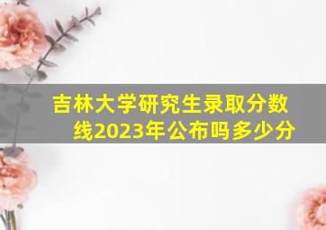 吉林大学研究生录取分数线2023年公布吗多少分