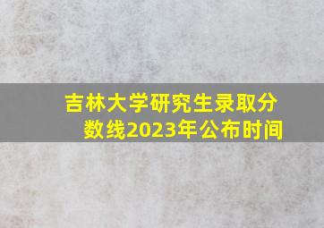 吉林大学研究生录取分数线2023年公布时间