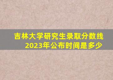 吉林大学研究生录取分数线2023年公布时间是多少