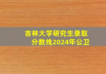 吉林大学研究生录取分数线2024年公卫