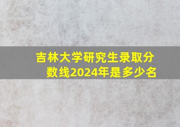 吉林大学研究生录取分数线2024年是多少名