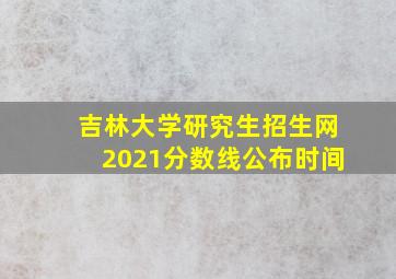 吉林大学研究生招生网2021分数线公布时间