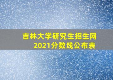 吉林大学研究生招生网2021分数线公布表