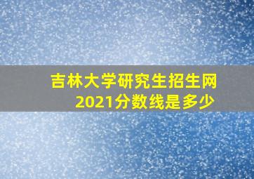 吉林大学研究生招生网2021分数线是多少