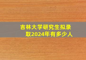 吉林大学研究生拟录取2024年有多少人