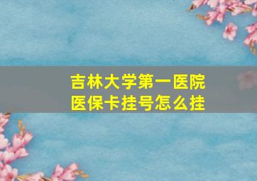 吉林大学第一医院医保卡挂号怎么挂