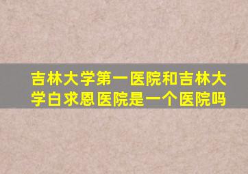 吉林大学第一医院和吉林大学白求恩医院是一个医院吗