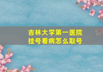 吉林大学第一医院挂号看病怎么取号