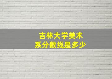 吉林大学美术系分数线是多少