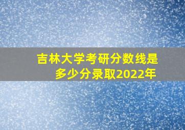 吉林大学考研分数线是多少分录取2022年