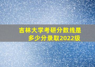 吉林大学考研分数线是多少分录取2022级