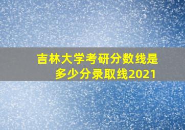 吉林大学考研分数线是多少分录取线2021