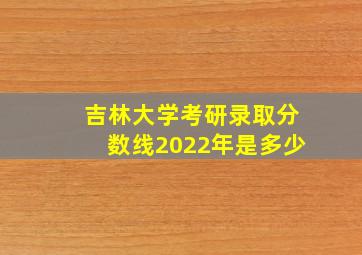 吉林大学考研录取分数线2022年是多少