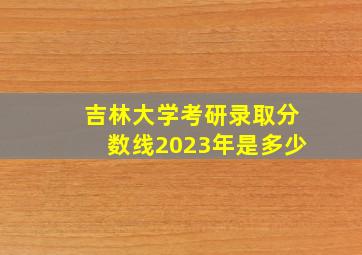 吉林大学考研录取分数线2023年是多少