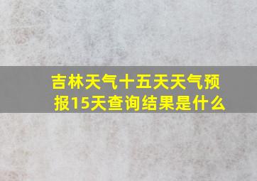 吉林天气十五天天气预报15天查询结果是什么