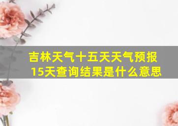 吉林天气十五天天气预报15天查询结果是什么意思