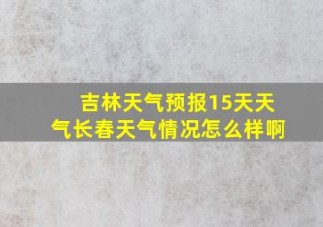 吉林天气预报15天天气长春天气情况怎么样啊