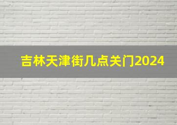 吉林天津街几点关门2024