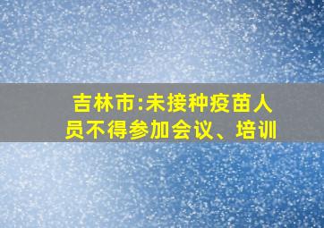 吉林市:未接种疫苗人员不得参加会议、培训