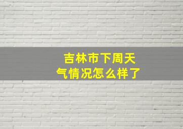 吉林市下周天气情况怎么样了