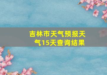 吉林市天气预报天气15天查询结果