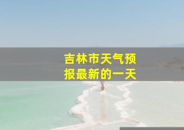 吉林市天气预报最新的一天