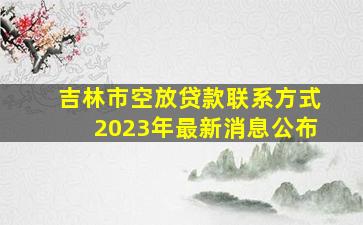 吉林市空放贷款联系方式2023年最新消息公布