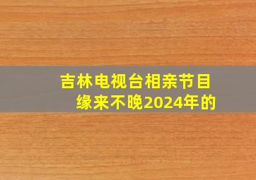 吉林电视台相亲节目缘来不晚2024年的