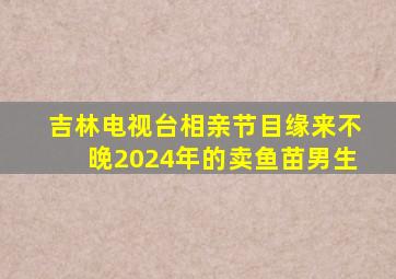 吉林电视台相亲节目缘来不晚2024年的卖鱼苗男生