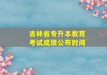 吉林省专升本教育考试成绩公布时间