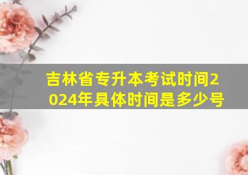 吉林省专升本考试时间2024年具体时间是多少号