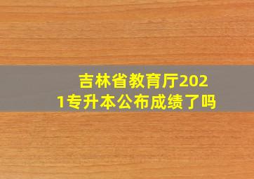 吉林省教育厅2021专升本公布成绩了吗