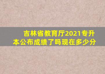 吉林省教育厅2021专升本公布成绩了吗现在多少分